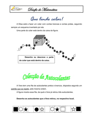 Desafio de Matemática
Que lindo colar!
A Elisa está a fazer um colar com contas brancas e contas pretas, seguindo
sempre um esquema inventado por ela.
Uma parte do colar está dentro da caixa da figura.
A Vera tem uma fita de autocolantes pretos e brancos, dispostos segundo um
padrão que se repete, pela mesma ordem.
A figura mostra essa fita, da qual a Vera já retirou três autocolantes.
Desenha os autocolantes que a Vera retirou, no respectivo local.
Desenha ou descreve a parte
do colar que está dentro da caixa.
 