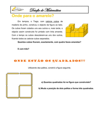 Desafio de Matemática
Onde para o amarelo?
Em tempos, o Tiago, com catorze cubos de
madeira de pinho, construiu o objecto da figura ao lado.
Os cubos foram colados uns aos outros e, mais tarde, o
objecto assim construído foi pintado com tinta amarela.
Com o tempo os cubos descolaram-se uns dos outros,
ficando todos os catorze cubos separados.
Quantos cubos ficaram, exactamente, com quatro faces amarelas?
E com três?
Onde estão os quadrados???
Utilizando dez palitos, constrói a figura seguinte.
a) Quantos quadrados há na figura que construíste?
b) Muda a posição de dois palitos e forme três quadrados.
 