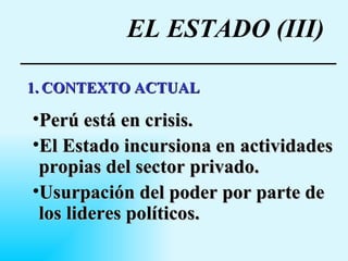 EL ESTADO (III) 1.   CONTEXTO ACTUAL Perú está en crisis. El Estado incursiona en actividades propias del sector privado.   Usurpación del poder por parte de los lideres políticos. 