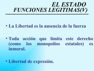 EL ESTADO  FUNCIONES LEGITIMAS(V) La Libertad es la ausencia de la fuerza Toda acción que limita este derecho (como los monopolios estatales) es inmoral. Libertad de expresión. 