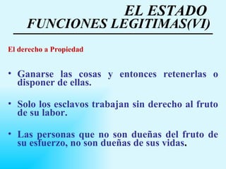 EL ESTADO  FUNCIONES LEGITIMAS(VI) El derecho a Propiedad Ganarse las cosas y entonces retenerlas o disponer de ellas.  Solo los esclavos trabajan sin derecho al fruto de su labor. Las personas que no son dueñas del fruto de su esfuerzo, no son dueñas de sus vidas .   