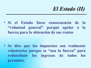 Si el Estado fuese consecuencia de la “voluntad general” porqué apelar a la fuerza para la obtención de sus rentas Se dice que los impuestos son realmente voluntarios porque se “usa la fuerza” para redistribuir los ingresos de todos los peruanos. El Estado (II) 