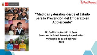 “Medidas y desafíos desde el Estado
para la Prevención del Embarazo en
Adolescente”
Dr. Guillermo Atencio La Rosa
Dirección de Salud Sexual y Reproductiva
Ministerio de Salud del Perú
2020
 