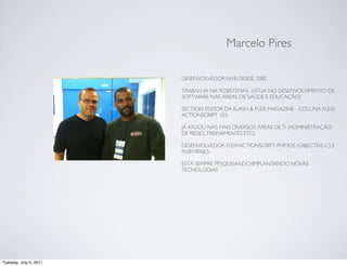 Marcelo Pires

                        DESENVOLVEDOR WEB DESDE 2000

                        TRABALHA NA RGSISTEMAS (ATUA NO DESENVOLVIMENTO DE
                        SOFTWARE NAS ÁREAS DE SAÚDE E EDUCAÇÃO)

                        SECTION EDITOR DA FLASH & FLEX MAGAZINE - COLUNA FLEX/
                        ACTIONSCRIPT 101.

                        JÁ ATUOU NAS MAIS DIVERSOS ÁREAS DE TI (ADMINISTRAÇÃO
                        DE REDES, TREINAMENTO, ETC)

                        DESENVOLVEDOR FLEX/ACTIONSCRIPT, PHP, IOS (OBJECTIVE-C) E
                        RUBY/RAILS

                        ESTÁ SEMPRE PESQUISANDO/IMPLANTANDO NOVAS
                        TECNOLOGIAS




Tuesday, July 5, 2011
 