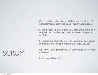 ◦ Os papéis são bem deﬁnidos, todos têm
                          conhecimento sobre as suas responsabilidades;

                        ◦ É um processo ágil e ﬂexível, tornando melhor a
                          reação as mudanças que ocorrem durante o
                          projeto;

                        ◦ É focado no controle e gerenciamento, buscando
                          minimizar os riscos e maximizar a qualidade;

                        ◦ Os times são pequenos, a comunicação é mais

   SCRUM                  eﬁciente;

                        ◦ Espírito colaborativo.




Tuesday, July 5, 2011
 