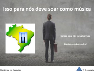TI Tecnologia 
Mentoring em Negócios 
Isso para nós deve soar como música 
Campo para nós trabalharmos 
Muitas oportunidades!  