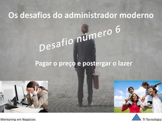 TI Tecnologia 
Mentoring em Negócios 
Os desafios do administrador moderno 
Pagar o preço e postergar o lazer  