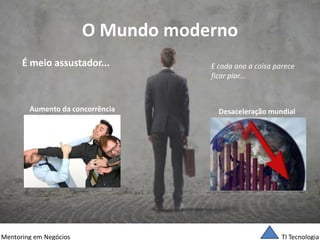 TI Tecnologia 
Mentoring em Negócios 
O Mundo moderno 
É meio assustador... 
Aumento da concorrência 
Desaceleração mundial 
E cada ano a coisa parece 
ficar pior...  