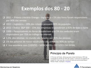 TI Tecnologia 
Mentoring em Negócios 
Exemplos dos 80 - 20 
2011 – Prêmio Literário Orange – Inglaterra – 5% dos livros foram responsáveis por 90% das vendas 
2011 – Inglaterra – 20% das cidades possuem 80% da populção 
2011 – Índice S&P 500 – 10% das empresas responderam a 92% de todo o lucro 
1999 – Pesquisadores da Xerox descobriram que 5% dos websites eram responsáveis por 75% do tráfego na internet 
1,5% dos idiomas no mundo são falados por 90% das pessoas 
1% das palavras de nosso vocabulário são utilizadas 80% do tempo 
E isso acontece com CLIENTES – MERCADOS – DECISÕES EM GERAL  