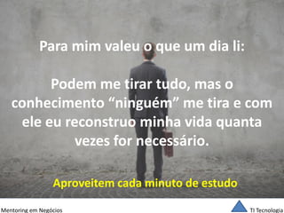 TI Tecnologia 
Mentoring em Negócios 
Para mim valeu o que um dia li: Podem me tirar tudo, mas o conhecimento “ninguém” me tira e com ele eu reconstruo minha vida quanta vezes for necessário. 
Aproveitem cada minuto de estudo  