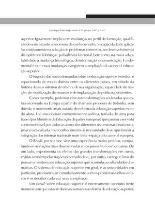 SOCIOLOGIAS   15




                  Sociologias, Porto Alegre, ano 9, nº 17, jan./jun. 2007, p. 14-21



superior. Igualmente implica em mudanças no perfil de formação, qualifi-
cando-a no tocante ao domínio de conhecimento, na capacidade de aplicá-
los criativamente na solução de problemas concretos, no desenvolvimento
de espírito de liderança e polivalência funcional, bem como, na maior adap-
tabilidade à mudança tecnológica, de informação e comunicação. Funda-
mental é que essas mudanças assegurem a ampliação do acesso à educa-
ção superior.
       O impacto das novas demandas sobre a educação superior é sentido e
equacionado de modo distinto entre os diferentes países, em virtude da
história de seus sistemas de ensino, de sua organização, capacidade de rea-
ção, de mobilização de recursos e de implantação de políticas pertinentes.
       Como exemplo, podemos citar as transformações aceleradas que es-
tão ocorrendo na Europa a partir do chamado processo de Bolonha, sem
dúvida, o movimento mais ousado de reforma da educação superior, mun-
do afora. Foi uma decisão eminentemente política, tomada de cima para
baixo (por Ministros de Educação de países europeus) que passou a ser vista
como inevitável por todos os atores dos diferentes sistemas nacionais euro-
peus e está calcada no reconhecimento da necessidade de se aprofundar a
integração dos sistemas nacionais num único espaço educacional europeu.
       O Brasil, por sua vez, vive uma experiência muito peculiar, compa-
rando-se às nações mais desenvolvidas e aos países latino-americanos. De
um lado, experimenta os efeitos das grandes transformações em curso,
vividas também pelas nações desenvolvidas e, por outro, carrega o ônus de
possuir um sistema de educação superior que acumula peculiaridades dra-
máticas. O sistema de educação superior em geral, e as universidades em
particular, precisam lidar cumulativamente com os problemas velhos e no-
vos e os desafios cada vez mais complexos.
       Um dossiê sobre educação superior é extremamente oportuno neste
momento em que está em discussão uma nova reforma da educação superior,
 