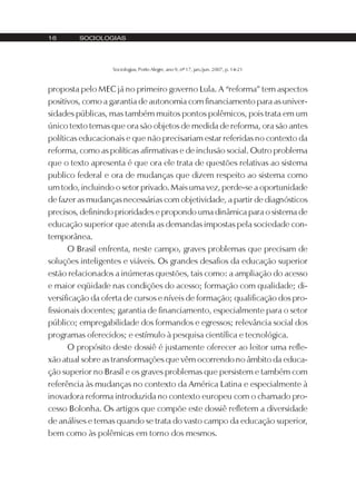 16       SOCIOLOGIAS




                   Sociologias, Porto Alegre, ano 9, nº 17, jan./jun. 2007, p. 14-21



proposta pelo MEC já no primeiro governo Lula. A “reforma” tem aspectos
positivos, como a garantia de autonomia com financiamento para as univer-
sidades públicas, mas também muitos pontos polêmicos, pois trata em um
único texto temas que ora são objetos de medida de reforma, ora são antes
políticas educacionais e que não precisariam estar referidas no contexto da
reforma, como as políticas afirmativas e de inclusão social. Outro problema
que o texto apresenta é que ora ele trata de questões relativas ao sistema
publico federal e ora de mudanças que dizem respeito ao sistema como
um todo, incluindo o setor privado. Mais uma vez, perde-se a oportunidade
de fazer as mudanças necessárias com objetividade, a partir de diagnósticos
precisos, definindo prioridades e propondo uma dinâmica para o sistema de
educação superior que atenda as demandas impostas pela sociedade con-
temporânea.
      O Brasil enfrenta, neste campo, graves problemas que precisam de
soluções inteligentes e viáveis. Os grandes desafios da educação superior
estão relacionados a inúmeras questões, tais como: a ampliação do acesso
e maior eqüidade nas condições do acesso; formação com qualidade; di-
versificação da oferta de cursos e níveis de formação; qualificação dos pro-
fissionais docentes; garantia de financiamento, especialmente para o setor
público; empregabilidade dos formandos e egressos; relevância social dos
programas oferecidos; e estímulo à pesquisa científica e tecnológica.
      O propósito deste dossiê é justamente oferecer ao leitor uma refle-
xão atual sobre as transformações que vêm ocorrendo no âmbito da educa-
ção superior no Brasil e os graves problemas que persistem e também com
referência às mudanças no contexto da América Latina e especialmente à
inovadora reforma introduzida no contexto europeu com o chamado pro-
cesso Bolonha. Os artigos que compõe este dossiê refletem a diversidade
de análises e temas quando se trata do vasto campo da educação superior,
bem como às polêmicas em torno dos mesmos.
 