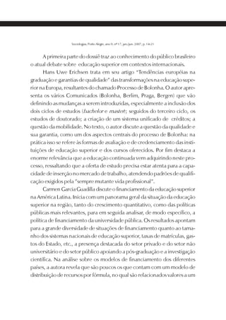 SOCIOLOGIAS   17




                   Sociologias, Porto Alegre, ano 9, nº 17, jan./jun. 2007, p. 14-21



       A primeira parte do dossiê traz ao conhecimento do público brasileiro
o atual debate sobre educação superior em contextos internacionais.
       Hans Uwe Erichsen trata em seu artigo “Tendências européias na
graduação e garantias de qualidade” das transformações na educação supe-
rior na Europa, resultantes do chamado Processo de Bolonha. O autor apre-
senta os vários Comunicados (Bolonha, Berlim, Praga, Bergen) que vão
definindo as mudanças a serem introduzidas, especialmente a inclusão dos
dois ciclos de estudos (bachelor e master); seguidos do terceiro ciclo, os
estudos de doutorado; a criação de um sistema unificado de créditos; a
questão da mobilidade. No texto, o autor discute a questão da qualidade e
sua garantia, como um dos aspectos centrais do processo de Bolonha: na
prática isso se refere às formas de avaliação e de credenciamento das insti-
tuições de educação superior e dos cursos oferecidos. Por fim destaca a
enorme relevância que a educação continuada vem adquirindo neste pro-
cesso, ressaltando que a oferta de estudo precisa estar atenta para a capa-
cidade de inserção no mercado de trabalho, atendendo padrões de qualifi-
cação exigidos pela ”sempre mutante vida profissional”.
       Carmen Garcia Guadilla discute o financiamento da educação superior
na América Latina. Inicia com um panorama geral da situação da educação
superior na região, tanto do crescimento quantitativo, como das políticas
públicas mais relevantes, para em seguida analisar, de modo específico, a
política de financiamento da universidade pública. Os resultados apontam
para a grande diversidade de situações de financiamento quanto ao tama-
nho dos sistemas nacionais de educação superior, taxas de matrículas, gas-
tos do Estado, etc., a presença destacada do setor privado e do setor não
universitário e do setor público apoiando a pós-graduação e a investigação
científica. Na análise sobre os modelos de financiamento dos diferentes
países, a autora revela que são poucos os que contam com um modelo de
distribuição de recursos por fórmula, no qual são relacionados valores a um
 