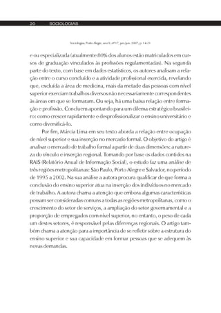 20       SOCIOLOGIAS




                  Sociologias, Porto Alegre, ano 9, nº 17, jan./jun. 2007, p. 14-21



e ou especializada (atualmente 80% dos alunos estão matriculados em cur-
sos de graduação vinculados às profissões regulamentadas). Na segunda
parte do texto, com base em dados estatísticos, os autores analisam a rela-
ção entre o curso concluído e a atividade profissional exercida, revelando
que, excluída a área de medicina, mais da metade das pessoas com nível
superior exerciam trabalhos diversos não necessariamente correspondentes
às áreas em que se formaram. Ou seja, há uma baixa relação entre forma-
ção e profissão. Concluem apontando para um dilema estratégico brasilei-
ro: como crescer rapidamente e desprofissionalizar o ensino universitário e
como diversificá-lo.
      Por fim, Márcia Lima em seu texto aborda a relação entre ocupação
de nível superior e sua inserção no mercado formal. O objetivo do artigo é
analisar o mercado de trabalho formal a partir de duas dimensões: a nature-
za do vínculo e inserção regional. Tomando por base os dados contidos na
RAIS (Relatório Anual de Informação Social), o estudo faz uma análise de
três regiões metropolitanas: São Paulo, Porto Alegre e Salvador, no período
de 1995 a 2002. Na sua análise a autora procura qualificar de que forma a
conclusão do ensino superior atua na inserção dos indivíduos no mercado
de trabalho. A autora chama a atenção que embora algumas características
possam ser consideradas comuns a todas as regiões metropolitanas, como o
crescimento do setor de serviços, a ampliação do setor governamental e a
proporção de empregados com nível superior, no entanto, o peso de cada
um destes setores, é responsável pelas diferenças regionais. O artigo tam-
bém chama a atenção para a importância de se refletir sobre a estrutura do
ensino superior e sua capacidade em formar pessoas que se adequem às
novas demandas.
 