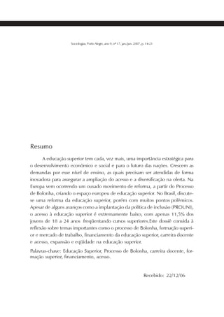 SOCIOLOGIAS         21




                   Sociologias, Porto Alegre, ano 9, nº 17, jan./jun. 2007, p. 14-21




Resumo
      A educação superior tem cada, vez mais, uma importância estratégica para
o desenvolvimento econômico e social e para o futuro das nações. Crescem as
demandas por esse nível de ensino, as quais precisam ser atendidas de forma
inovadora para assegurar a ampliação do acesso e a diversificação na oferta. Na
Europa vem ocorrendo um ousado movimento de reforma, a partir do Processo
de Bolonha, criando o espaço europeu de educação superior. No Brasil, discute-
se uma reforma da educação superior, porém com muitos pontos polêmicos.
Apesar de alguns avanços como a implantação da política de inclusão (PROUNI),
o acesso à educação superior é extremamente baixo, com apenas 11,5% dos
jovens de 18 a 24 anos freqüentando cursos superiores.Este dossiê convida à
reflexão sobre temas importantes como o processo de Bolonha, formação superi-
or e mercado de trabalho, financiamento da educação superior, carreira docente
e acesso, expansão e eqüidade na educação superior.
Palavras-chave: Educação Superior, Processo de Bolonha, carreira docente, for-
mação superior, financiamento, acesso.


                                                                            Recebido: 22/12/06
 