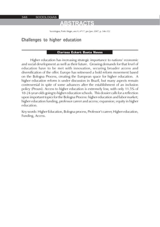 346       SOCIOLOGIAS

                               ABSTRACTS
                    Sociologias, Porto Alegre, ano 9, nº 17, jan./jun. 2007, p. 346-352



Challenges to higher education

                            Clarissa Eckert Baeta Neves

      Higher education has increasing strategic importance to nations’ economic
and social development as well as their future. Growing demands for that level of
education have to be met with innovation, securing broader access and
diversification of the offer. Europe has witnessed a bold reform movement based
on the Bologna Process, creating the European space for higher education. A
higher education reform is under discussion in Brazil, but many aspects remain
controversial in spite of some advances after the establishment of an inclusion
policy (Prouni). Access to higher education is extremely low, with only 11.5% of
18-24-year-olds going to higher education schools. This dossier calls for a reflection
upon important topics for the Bologna Process: higher education and labor market;
higher education funding, professor career and access; expansion; equity in higher
education.
Key words: Higher Education, Bologna process, Professor’s career, Higher education,
Funding, Access.
 