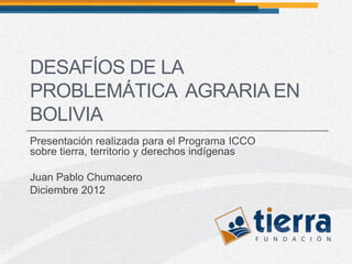 DESAFÍOS DE LA
PROBLEMÁTICA AGRARIA EN
BOLIVIA
Presentación realizada para el Programa ICCO
sobre tierra, territorio y derechos indígenas

Juan Pablo Chumacero
Diciembre 2012
 