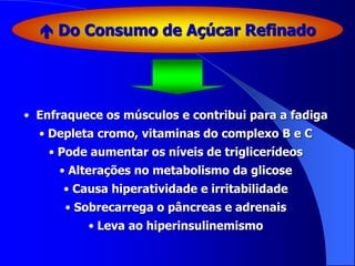  Do Consumo de Açúcar Refinado
• Enfraquece os músculos e contribui para a fadiga
• Depleta cromo, vitaminas do complexo B e C
• Pode aumentar os níveis de triglicerídeos
• Alterações no metabolismo da glicose
• Causa hiperatividade e irritabilidade
• Sobrecarrega o pâncreas e adrenais
• Leva ao hiperinsulinemismo
 