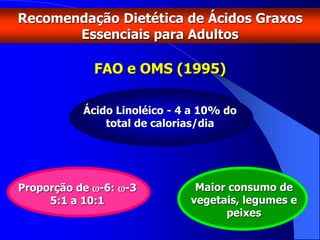 FAO e OMS (1995)
Ácido Linoléico - 4 a 10% do
total de calorias/dia
Recomendação Dietética de Ácidos Graxos
Essenciais para Adultos
Proporção de -6: -3
5:1 a 10:1
Maior consumo de
vegetais, legumes e
peixes
 