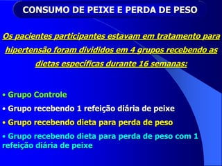 CONSUMO DE PEIXE E PERDA DE PESO
Os pacientes participantes estavam em tratamento para
hipertensão foram divididos em 4 grupos recebendo as
dietas específicas durante 16 semanas:
• Grupo Controle
• Grupo recebendo 1 refeição diária de peixe
• Grupo recebendo dieta para perda de peso
• Grupo recebendo dieta para perda de peso com 1
refeição diária de peixe
 