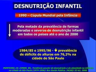 DESNUTRIÇÃO INFANTIL
1990 – Cúpula Mundial pela Infância
Pela metade da prevalência de formas
moderadas e severas de desnutrição infantil
em todos os países até o ano de 2000
1984/85 e 1995/96 -  prevalência
de déficits de alturas em 76,2% na
cidade de São Paulo
MONTEIRO, CA. CONDE, WL. Tendência secular da desnutrição e da obesidade na infância
na cidade de São Paulo (1974-1996). Rev Saúde Pública, 34(6S): 52-61, 2000.
 