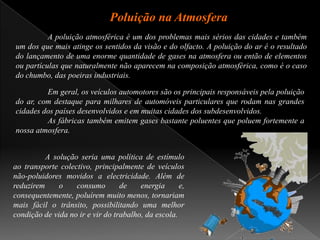 Poluição na Atmosfera	A poluição atmosférica é um dos problemas mais sérios das cidades e também um dos que mais atinge os sentidos da visão e do olfacto. A poluição do ar é o resultado do lançamento de uma enorme quantidade de gases na atmosfera ou então de elementos ou partículas que naturalmente não aparecem na composição atmosférica, como é o caso do chumbo, das poeiras industriais.	Em geral, os veículos automotores são os principais responsáveis pela poluição do ar, com destaque para milhares de automóveis particulares que rodam nas grandes cidades dos países desenvolvidos e em muitas cidades dos subdesenvolvidos. 	As fábricas também emitem gases bastante poluentes que poluem fortemente a nossa atmosfera.	A solução seria uma política de estímulo ao transporte colectivo, principalmente de veículos não-poluidores movidos a electricidade. Além de reduzirem o consumo de energia e, consequentemente, poluírem muito menos, tornariam mais fácil o trânsito, possibilitando uma melhor condição de vida no ir e vir do trabalho, da escola.