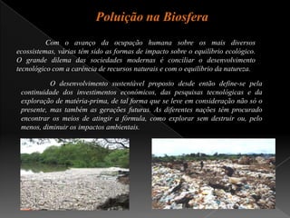 Poluição na Biosfera	Com o avanço da ocupação humana sobre os mais diversos ecossistemas, várias têm sido as formas de impacto sobre o equilíbrio ecológico. O grande dilema das sociedades modernas é conciliar o desenvolvimento tecnológico com a carência de recursos naturais e com o equilíbrio da natureza.	O desenvolvimento sustentável proposto desde então define-se pela continuidade dos investimentos económicos, das pesquisas tecnológicas e da exploração de matéria-prima, de tal forma que se leve em consideração não só o presente, mas também as gerações futuras. As diferentes nações têm procurado encontrar os meios de atingir a fórmula, como explorar sem destruir ou, pelo menos, diminuir os impactos ambientais.