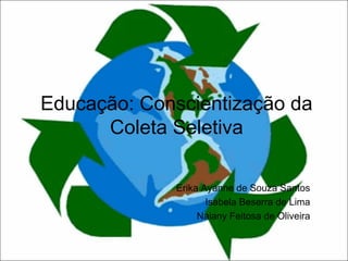 Educação: Conscientização da
Coleta Seletiva
Erika Ayanne de Souza Santos
Isabela Beserra de Lima
Naiany Feitosa de Oliveira
 