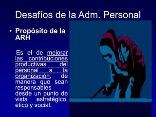 Desafíos de la Adm. Personal
• Propósito de la
ARH
Es el de mejorar
las contribuciones
productivas del
personal a la
organización, de
manera que sean
responsables
desde un punto de
vista estratégico,
ético y social.
 