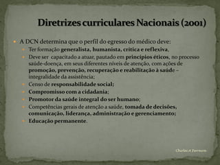  A DCN determina que o perfil do egresso do médico deve:
    Ter formação generalista, humanista, crítica e reflexiva,
    Deve ser capacitado a atuar, pautado em princípios éticos, no processo
       saúde-doença, em seus diferentes níveis de atenção, com ações de
       promoção, prevenção, recuperação e reabilitação à saúde –
       integralidade da assistência;
      Censo de responsabilidade social;
      Compromisso com a cidadania;
      Promotor da saúde integral do ser humano;
      Competências gerais de atenção a saúde, tomada de decisões,
       comunicação, liderança, administração e gerenciamento;
      Educação permanente.




                                                                    Chirlei A Ferreira
 