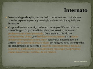 No nível de graduação, a maioria do conhecimento, habilidades e
  atitudes esperadas para a ginecologia e obstetrícia é adquirida no
  internato.
 O aprendizado em serviço do Internato, etapas diferenciadas de
  aprendizagem da prática clínica gineco-obstétrica, requer um
  professor muito bem preparado. Deve estar atualizado no
  conhecimento clínico, ser habilidoso tecnicamente e na relação
  médico com o paciente e seu aluno, sensível às necessidades de
  ambos, apto a retroalimentar o aluno em relação ao seu desempenho
  no atendimento ao paciente e capaz de contribuir para a decisão a
  respeito da qualificação deste aluno para prosseguir nas próximas
  etapas da carreira e, no final, de ser médico.


                                                           Chirlei A Ferreira
 