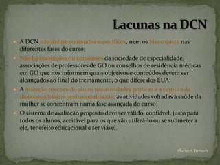  A DCN não define conteúdos específicos, nem os hierarquiza nas
  diferentes fases do curso;
 Não há resoluções ou consensos da sociedade de especialidade,
  associações de professores de GO ou conselhos de residência médicas
  em GO que nos informem quais objetivos e conteúdos devem ser
  alcançados ao final do treinamento, o que difere dos EUA;
 A inserção precoce do aluno nas atividades práticas e a ruptura da
  dicotomia básico-profissionalizante, as atividades voltadas à saúde da
  mulher se concentram numa fase avançada do curso;
 O sistema de avaliação proposto deve ser válido, confiável, justo para
  todos os alunos, aceitável para os que vão utilizá-lo ou se submeter a
  ele, ter efeito educacional e ser viável.


                                                              Chirlei A Ferreira
 