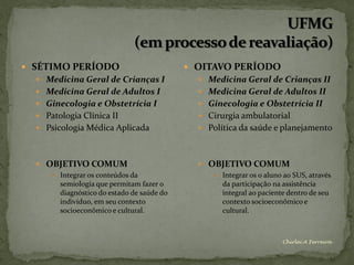  SÉTIMO PERÍODO                            OITAVO PERÍODO
   Medicina Geral de Crianças I              Medicina Geral de Crianças II
   Medicina Geral de Adultos I               Medicina Geral de Adultos II
   Ginecologia e Obstetrícia I               Ginecologia e Obstetrícia II
   Patologia Clínica II                      Cirurgia ambulatorial
   Psicologia Médica Aplicada                Política da saúde e planejamento



   OBJETIVO COMUM                            OBJETIVO COMUM
      Integrar os conteúdos da                  Integrar os o aluno ao SUS, através
       semiologia que permitam fazer o            da participação na assistência
       diagnóstico do estado de saúde do          integral ao paciente dentro de seu
       indivíduo, em seu contexto                 contexto socioeconômico e
       socioeconômico e cultural.                 cultural.



                                                                      Chirlei A Ferreira
 