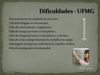  Distanciamento da realidade do paciente;
 Clientela dirigida ou selecionada;
 Falta de continuidade e seguimento;
 Falta de integração entre as disciplinas;
 Falta de integração entre as disciplinas e o serviço;
 Falta de visão multiprofissional do trabalho em saúde;
 Abordagem biologicista-individual do trabalho médico;
 Métodos pedagógicos inadequados.




                                                           Chirlei A Ferreira
 