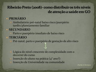  PRIMÁRIO
   Ambulatório pré-natal baixo risco/puerpério
    tardio/planejamento familiar
 SECUNDÁRIO
   Parto e puerpério imediato de baixo risco
 TERCIÁRIO
   Pré-natal, parto e puerpério de gestação de alto risco



   Lógica do nível crescente de complexidade com o
    decorrer do curso
   Inserção do aluno na prática (4° ano?)
   Inserção da Universidade na comunidade
                                                         Chirlei A Ferreira
 