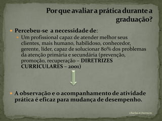  Percebeu-se a necessidade de:
   Um profissional capaz de atender melhor seus
    clientes, mais humano, habilidoso, conhecedor,
    gerente, líder, capaz de solucionar 80% dos problemas
    da atenção primária e secundária (prevenção,
    promoção, recuperação – DIRETRIZES
    CURRICULARES – 2001)




 A observação e o acompanhamento de atividade
 prática é eficaz para mudança de desempenho.

                                                   Chirlei A Ferreira
 