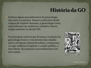  Embora alguns procedimentos de ginecologia,
  tais como a cesariana fossem conhecidos desde
  a época do Império Romano, a ginecologia como
  especialização da medicina e também ciência,
  surgiu somente no século XIX.

 Os principais motivos que levaram a evolução da
  ginecologia foram o crescimento das cidades
  após a revolução industrial urbano, começaram
  a surgir melhores hospitais e a saúde pública, a
  descoberta da anestesia e procedimentos com
  anti-sepsia.


                                                     Chirlei A Ferreira
 