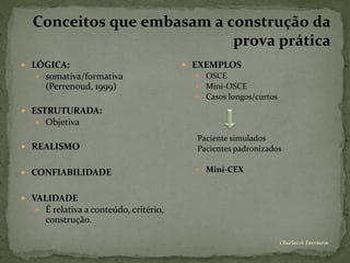 Conceitos que embasam a construção da
                            prova prática
 LÓGICA:                                EXEMPLOS
    somativa/formativa                    OSCE
      (Perrenoud, 1999)                    Mini-OSCE
                                           Casos longos/curtos

 ESTRUTURADA:
    Objetiva

                                          Paciente simulados
 REALISMO                                Pacientes padronizados

 CONFIABILIDADE                           Mini-CEX



 VALIDADE
    É relativa a conteúdo, critério,
      construção.

                                                                  Chirlei A Ferreira
 
