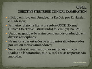  Iniciou em 1972 em Dundee, na Escócia por R. Harden
    e F. Glesson;
   Primeiro relato na literatura sobre OSCE (Exame
    Clínico Objetivo e Estruturado) foi em 1975 na BMJ;
   Usado na graduação assim como na pós-graduação em
    diversas disciplinas;
   Na maioria das estações os estudantes são observados
    por um ou mais examinadores;
   Suas tarefas são realizados por materiais clínicos
    (dados de laboratórios, raio-x, etc) e suas respostas são
    anotadas.
                                                   Chirlei A Ferreira
 