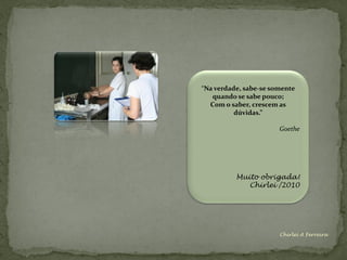“Na verdade, sabe-se somente
   quando se sabe pouco;
  Com o saber, crescem as
          dúvidas.”

                       Goethe




          Muito obrigada!
             Chirlei /2010




                       Chirlei A Ferreira
 