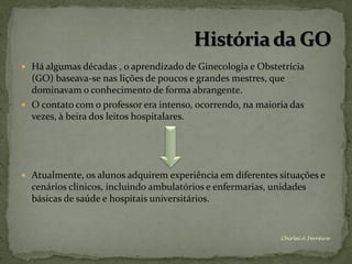  Há algumas décadas , o aprendizado de Ginecologia e Obstetrícia
  (GO) baseava-se nas lições de poucos e grandes mestres, que
  dominavam o conhecimento de forma abrangente.
 O contato com o professor era intenso, ocorrendo, na maioria das
  vezes, à beira dos leitos hospitalares.




 Atualmente, os alunos adquirem experiência em diferentes situações e
  cenários clínicos, incluindo ambulatórios e enfermarias, unidades
  básicas de saúde e hospitais universitários.


                                                             Chirlei A Ferreira
 