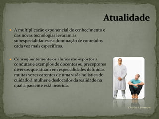  A multiplicação exponencial do conhecimento e
  das novas tecnologias levaram as
  subespecialidades e a dominação de conteúdos
  cada vez mais específicos.

 Conseqüentemente os alunos são expostos a
  condutas e exemplos de docentes ou preceptores
  diversos que atuam em especialidades definidas
  muitas vezes carentes de uma visão holística do
  cuidado à mulher e deslocados da realidade na
  qual a paciente está inserida.



                                                    Chirlei A Ferreira
 