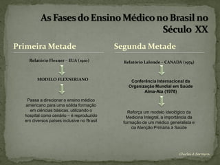 Primeira Metade                            Segunda Metade
    Relatório Flexner – EUA (1910)           Relatório Lalonde – CANADA (1974)



        MODELO FLEXNERIANO                      Conferência Internacional da
                                               Organização Mundial em Saúde
                                                      Alma-Ata (1978)

   Passa a direcionar o ensino médico
  americano para uma sólida formação
    em ciências básicas, utilizando o          Reforça um modelo ideológico da
  hospital como cenário – é reproduzido        Medicina Integral, a importância da
  em diversos países inclusive no Brasil     formação de um médico generalista e
                                                 da Atenção Primária à Saúde




                                                                         Chirlei A Ferreira
 