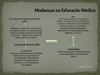 1991
8ª.Conferência Nacional de Saúde         Associação Brasileira de Educação
             (1986)                    Médica, Conselho Federal de Medicina
                                       e mais nove instituições relacionadas a
                                          profissão médica constituíram a
 Delineia o projeto de construção de      Comissão Interinstitucional
um sistema público de saúde pautado     Nacional de Avaliação das Escolas
numa concepção ampliada de saúde                 Médicas (Cinaem)
 e no lema – “Saúde como direito de
       todos e dever do Estado”


     Constituição Federal (1988)

                                                   FINALIDADE
            Lei 8.080/90               Avaliar a educação médica e fomentar
Garantiu ao Sistema Único de Saúde       o aperfeiçoamento do Sistema de
  (SUS) dentro dos princípios da                      Saúde.
   universalidade, integralidade,
   equidade, hierarquização da
   assistência e participação da
            comunidade
                                                                 Chirlei A Ferreira
 