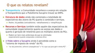 O que os relatos revelam?
 Transparência: a Comunidade reconhece o avanço em relação
à Transparência que a Plataforma Sucupira trouxe ao SNPG.
 Estrutura de dados ainda não contempla a totalidade de
expectativas dos atores da PG quanto a conteúdo e serviços.
 Porém, há pedidos contraditórios: +detalhamento x +simplificação
 Recursos e Serviços também estão aquém das expectativas da
comunidade (especialmente quanto ao acesso aos dados e
quanto à geração de relatórios para os múltiplos atores da PG).
 Podem ser bem mais ambiciosos do que os solicitados
(especialmente quando comparados a sistemas afins)
 A Visão sobre a Sucupira ainda é percebida como o
“sistema de imposto de renda” da PG.
 “se não preencher, sofrerei consequências” x “é o que uso para gerir minha PG”
 