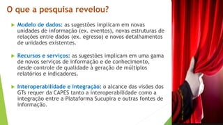 Modelo de dados: as sugestões implicam em novas
unidades de informação (ex. eventos), novas estruturas de
relações entre dados (ex. egresso) e novos detalhamentos
de unidades existentes.
 Recursos e serviços: as sugestões implicam em uma gama
de novos serviços de informação e de conhecimento,
desde controle de qualidade à geração de múltiplos
relatórios e indicadores.
 Interoperabilidade e integração: o alcance das visões dos
GTs requer da CAPES tanto a interoperabilidade como a
integração entre a Plataforma Sucupira e outras fontes de
informação.
O que a pesquisa revelou?
 