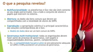 O que a pesquisa revelou?
 Multifuncionalidade: as plataformas e-Gov não são úteis somente
ao seu órgão patrocinador, mas a todo o conjunto de atores e
papéis que exercem no sistema.
 Abertura: os dados são bens comuns que devem ser
compartilhados com a totalidade de atores do SNPG
 Coprodução: a apropriação coletiva é a principal característica
das soluções contemporâneas de e-Gov.
 Modelo de dados deve ser um bem comum do SNPG.
 Governança multi-institucional: todas as organizações devem
fazer parte do processo de governança, com papéis e
responsabilidades distintas, porém, complementares.
 Ex.: a compatibilidade Sucupira-Lattes só será plenamente adequada
se CAPES e CNPq acordarem um processo de governança.
 