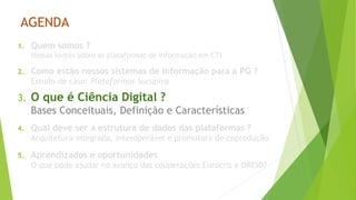 AGENDA
1. Quem somos ?
Nossas lentes sobre as plataformas de informação em CTI
2. Como estão nossos sistemas de informação para a PG ?
Estudo de caso: Plataformas Sucupira
3. O que é Ciência Digital ?
Bases Conceituais, Definição e Características
4. Qual deve ser a estrutura de dados das plataformas ?
Arquitetura integrada, interoperável e promotora de coprodução
5. Aprendizados e oportunidades
O que pode ajudar no avanço das cooperações Eurocris e ORCID?
 