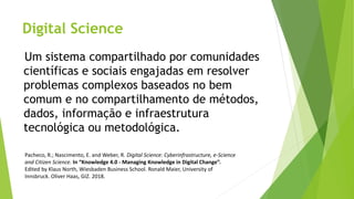 Digital Science
Pacheco, R.; Nascimento, E. and Weber, R. Digital Science: Cyberinfrastructure, e-Science
and Citizen Science. In “Knowledge 4.0 - Managing Knowledge in Digital Change”.
Edited by Klaus North, Wiesbaden Business School. Ronald Maier, University of
Innsbruck. Oliver Haas, GIZ. 2018.
Um sistema compartilhado por comunidades
científicas e sociais engajadas em resolver
problemas complexos baseados no bem
comum e no compartilhamento de métodos,
dados, informação e infraestrutura
tecnológica ou metodológica.
 