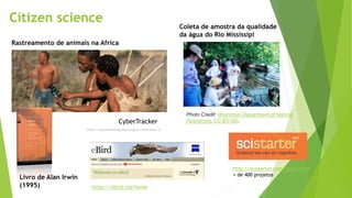 Citizen science
CyberTracker
https://cybertrackerblog.org/category/conservation-2/
Photo Credit: Wisconsin Department of Natural
Resources, CC BY-ND.
Livro de Alan Irwin
(1995)
Coleta de amostra da qualidade
da água do Rio Mississipi
Rastreamento de animais na Africa
https://ebird.org/home
http://scistarter.com/index.html
+ de 400 projetos
 